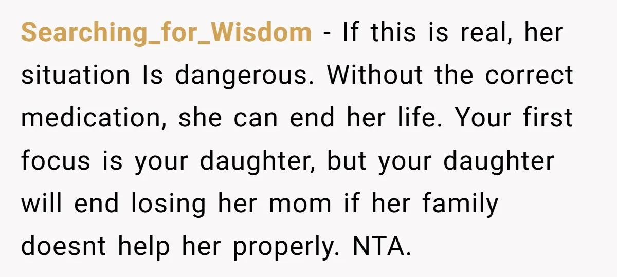 Searching_for_Wisdom - If this is real, her situation Is dangerous. Without the correct medication, she can end her life. Your first focus is your daughter, but your daughter will end...