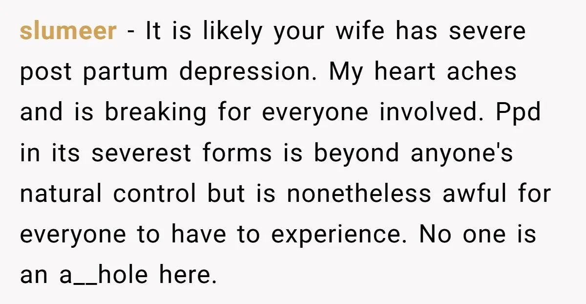 slumeer - It is likely your wife has severe post partum depression. My heart aches and is breaking for everyone involved. Ppd in its severest forms is beyond anyone's natural...