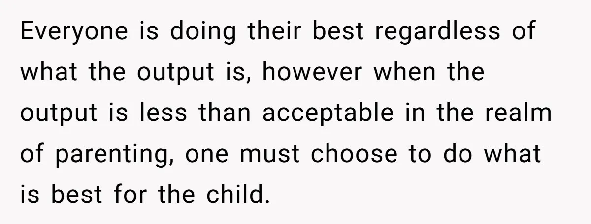 Everyone is doing their best regardless of what the output is, however when the output is less than acceptable in the realm of parenting, one must choose to do what...