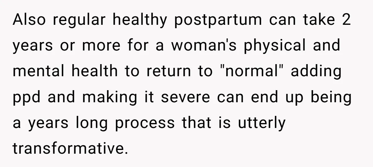 Also regular healthy postpartum can take 2 years or more for a woman's physical and mental health to return to "normal" adding ppd and making it severe can end up...