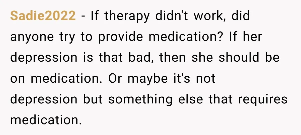 Sadie2022 - If therapy didn't work, did anyone try to provide medication? If her depression is that bad, then she should be on medication. Or maybe it's not depression but...