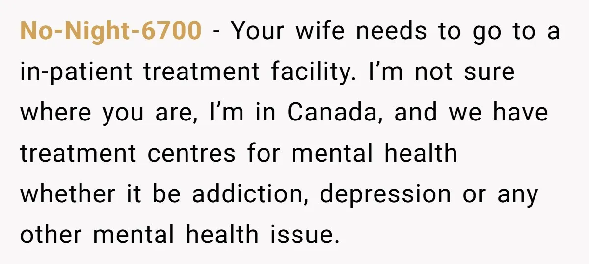 No-Night-6700 - Your wife needs to go to a in-patient treatment facility. I’m not sure where you are, I’m in Canada, and we have treatment centres for mental health whether...