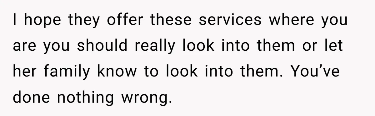 I hope they offer these services where you are you should really look into them or let her family know to look into them. You’ve done nothing wrong.