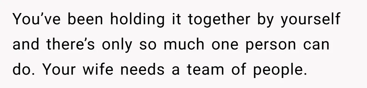 You’ve been holding it together by yourself and there’s only so much one person can do. Your wife needs a team of people.