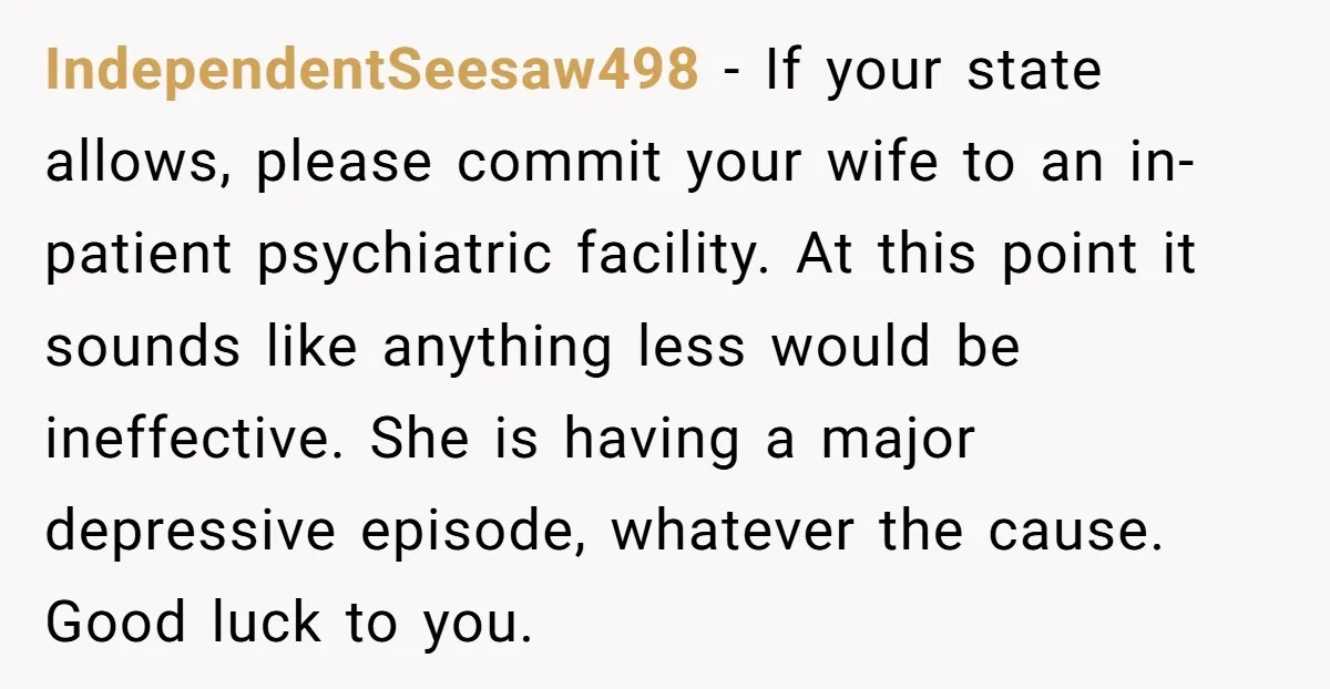 IndependentSeesaw498 - If your state allows, please commit your wife to an in-patient psychiatric facility. At this point it sounds like anything less would be ineffective. She is having a...