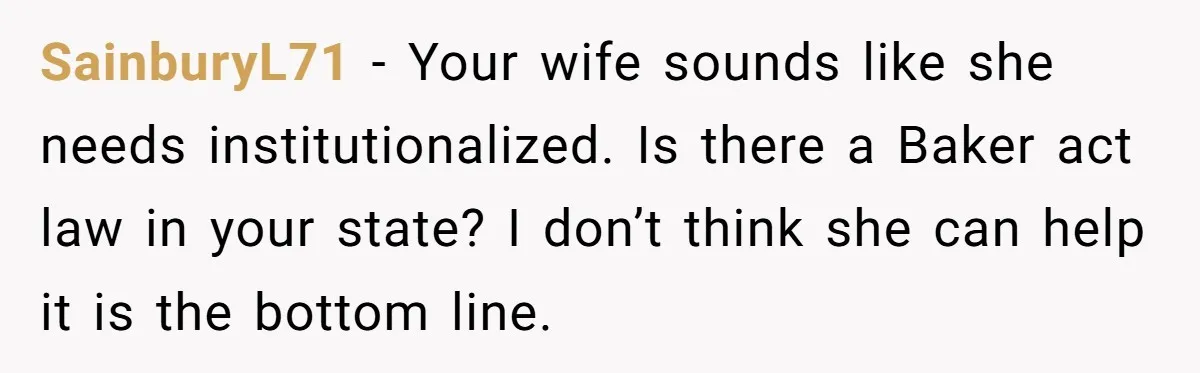 SainburyL71 - Your wife sounds like she needs institutionalized. Is there a Baker act law in your state? I don’t think she can help it is the bottom line.