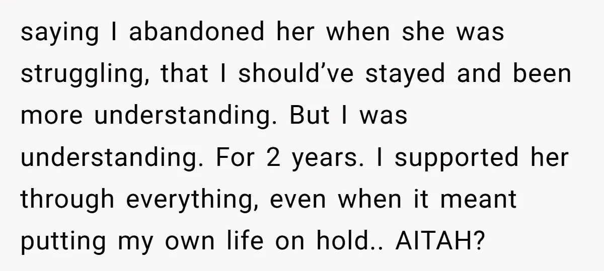 saying I abandoned her when she was struggling, that I should’ve stayed and been more understanding. But I was understanding. For 2 years. I supported her through everything, even when...