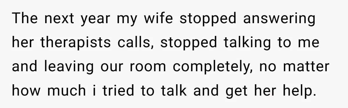 The next year my wife stopped answering her therapists calls, stopped talking to me and leaving our room completely, no matter how much i tried to talk and get her...