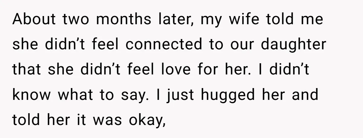 About two months later, my wife told me she didn’t feel connected to our daughter that she didn’t feel love for her. I didn’t know what to say. I just...