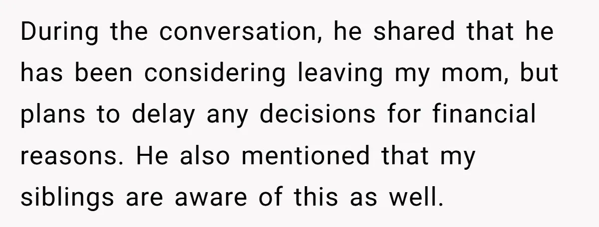 During the conversation, he shared that he has been considering leaving my mom, but plans to delay any decisions for financial reasons. He also mentioned that my siblings are aware...