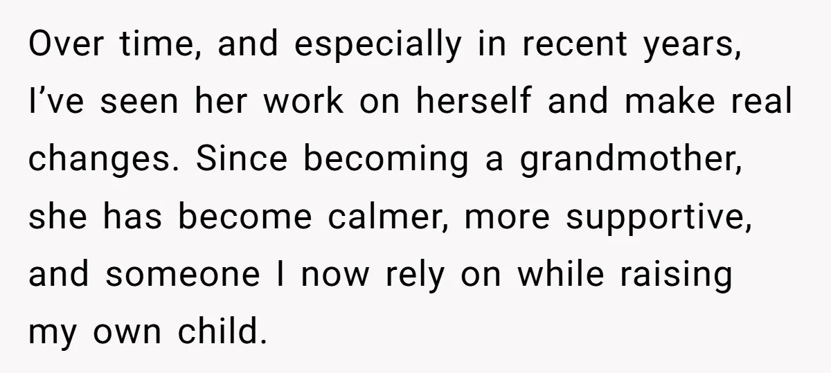 Over time, and especially in recent years, I’ve seen her work on herself and make real changes. Since becoming a grandmother, she has become calmer, more supportive, and someone I...