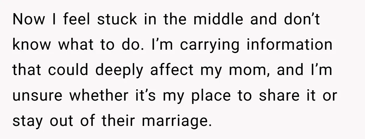 Now I feel stuck in the middle and don’t know what to do. I’m carrying information that could deeply affect my mom, and I’m unsure whether it’s my place to...