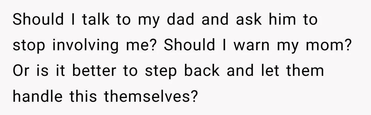 Should I talk to my dad and ask him to stop involving me? Should I warn my mom? Or is it better to step back and let them handle this...