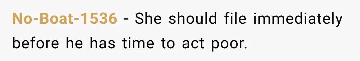 No-Boat-1536 − She should file immediately before he has time to act poor.
