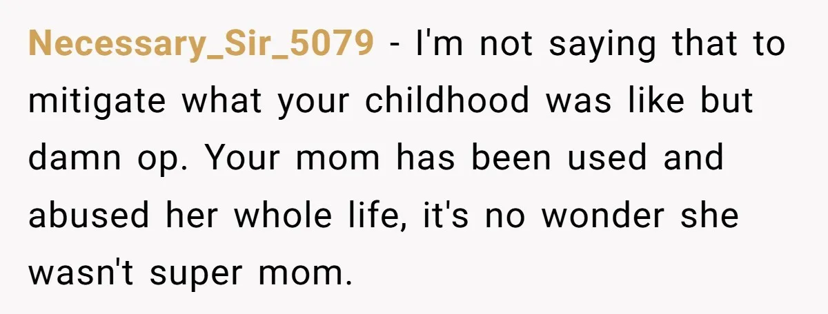 Necessary_Sir_5079 − I'm not saying that to mitigate what your childhood was like but damn op. Your mom has been used and abused her whole life, it's no wonder she...