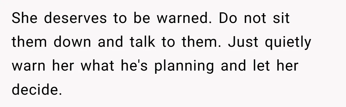 She deserves to be warned. Do not sit them down and talk to them. Just quietly warn her what he's planning and let her decide.