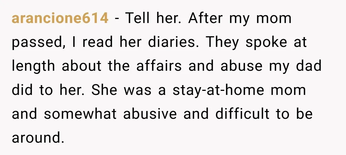 arancione614 − Tell her. After my mom passed, I read her diaries. They spoke at length about the affairs and abuse my dad did to her. She was a stay-at-home...