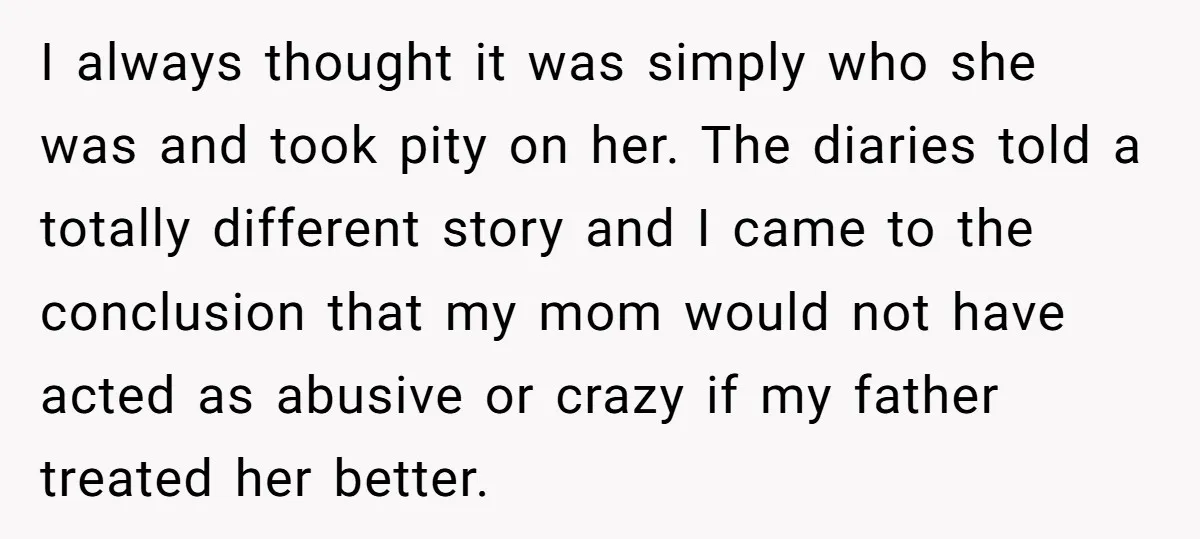 I always thought it was simply who she was and took pity on her. The diaries told a totally different story and I came to the conclusion that my mom...