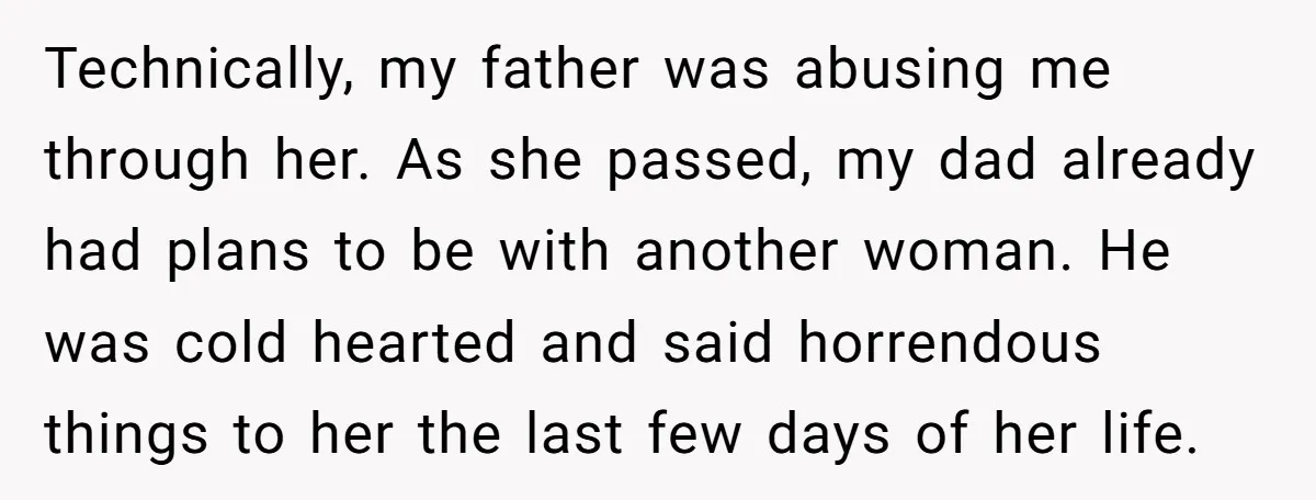 Technically, my father was abusing me through her. As she passed, my dad already had plans to be with another woman. He was cold hearted and said horrendous things to...