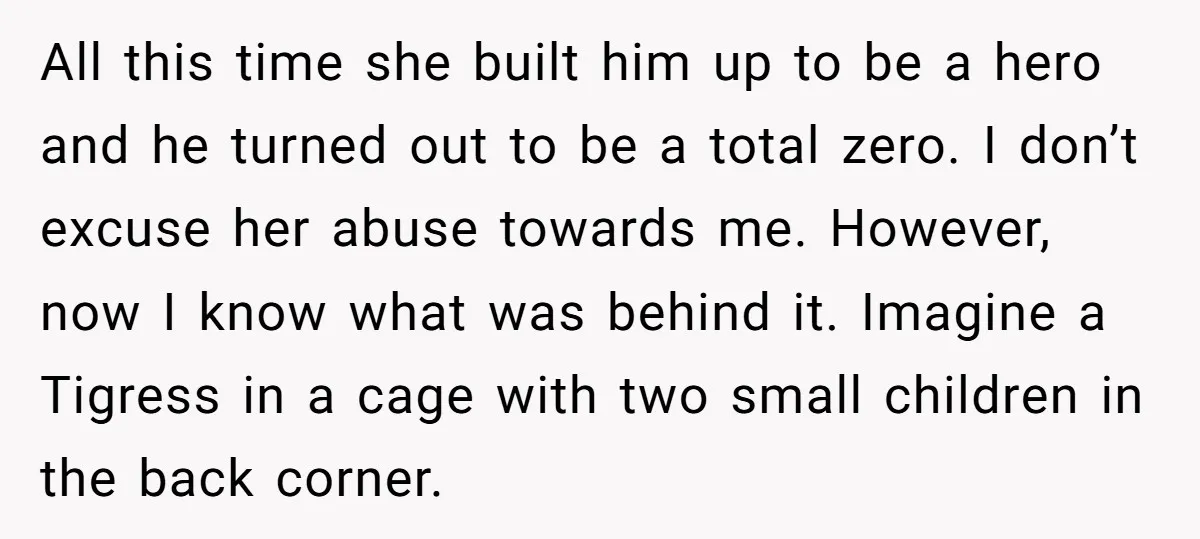 All this time she built him up to be a hero and he turned out to be a total zero. I don’t excuse her abuse towards me. However, now I...