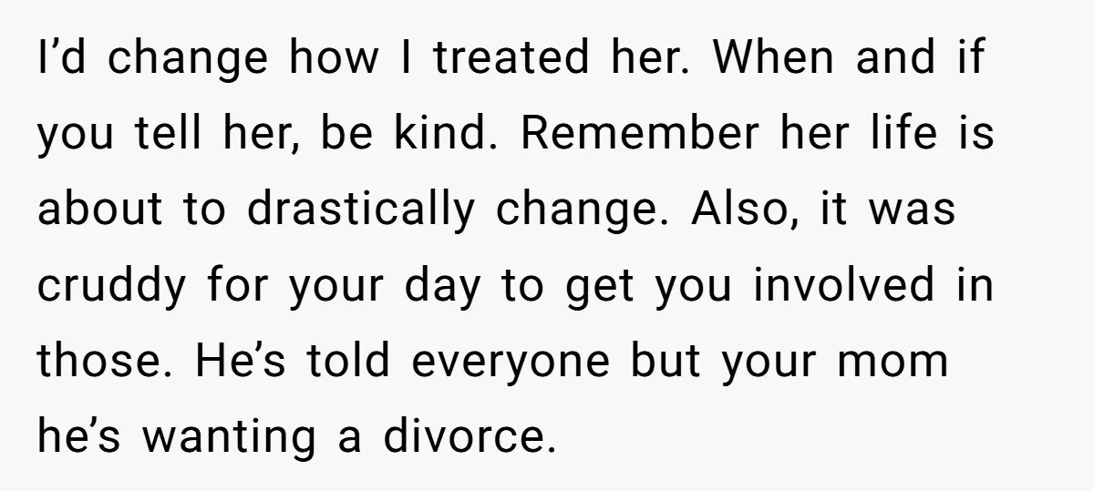 I’d change how I treated her. When and if you tell her, be kind. Remember her life is about to drastically change. Also, it was cruddy for your day to...