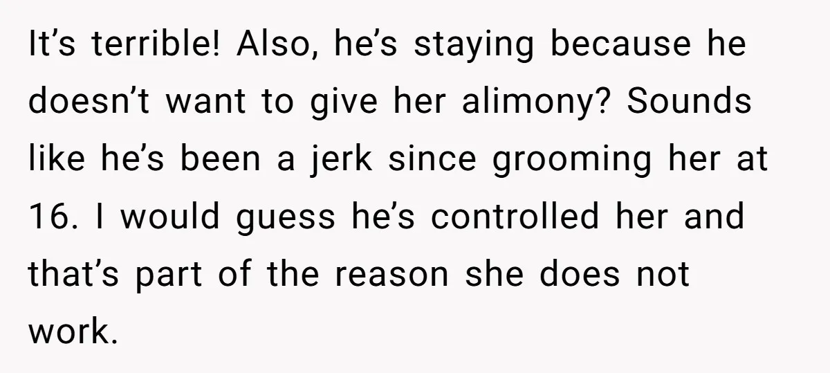 It’s terrible! Also, he’s staying because he doesn’t want to give her alimony? Sounds like he’s been a jerk since grooming her at 16. I would guess he’s controlled her...