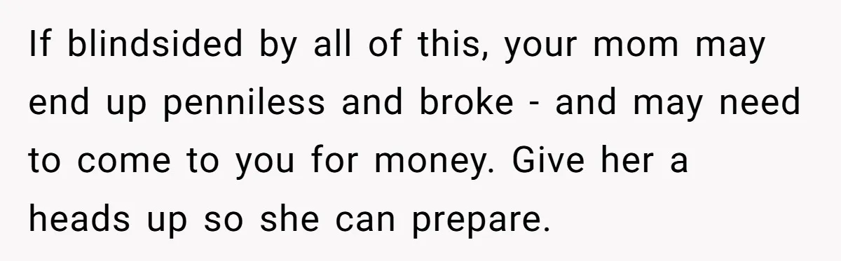 If blindsided by all of this, your mom may end up penniless and broke - and may need to come to you for money. Give her a heads up so...