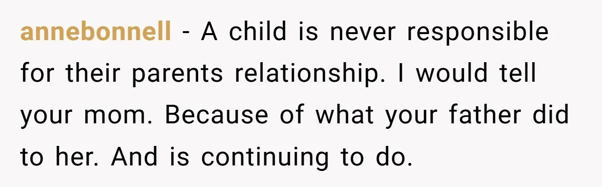 annebonnell − A child is never responsible for their parents relationship. I would tell your mom. Because of what your father did to her. And is continuing to do.