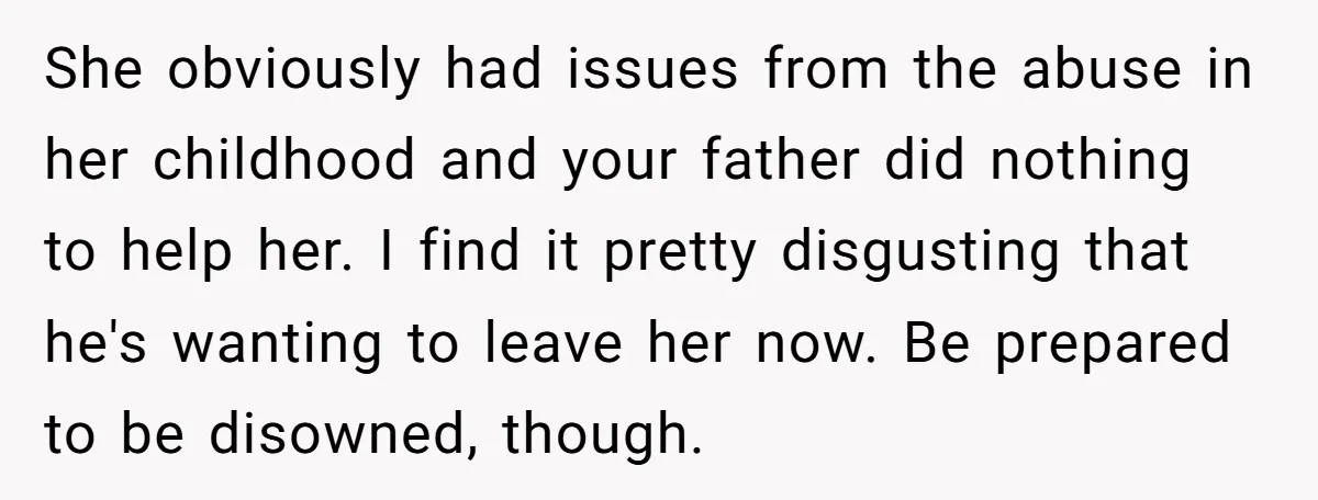 She obviously had issues from the abuse in her childhood and your father did nothing to help her. I find it pretty disgusting that he's wanting to leave her now....