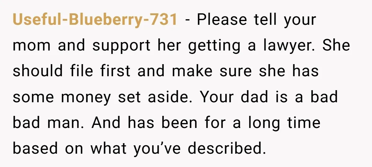 Useful-Blueberry-731 − Please tell your mom and support her getting a lawyer. She should file first and make sure she has some money set aside. Your dad is a bad...