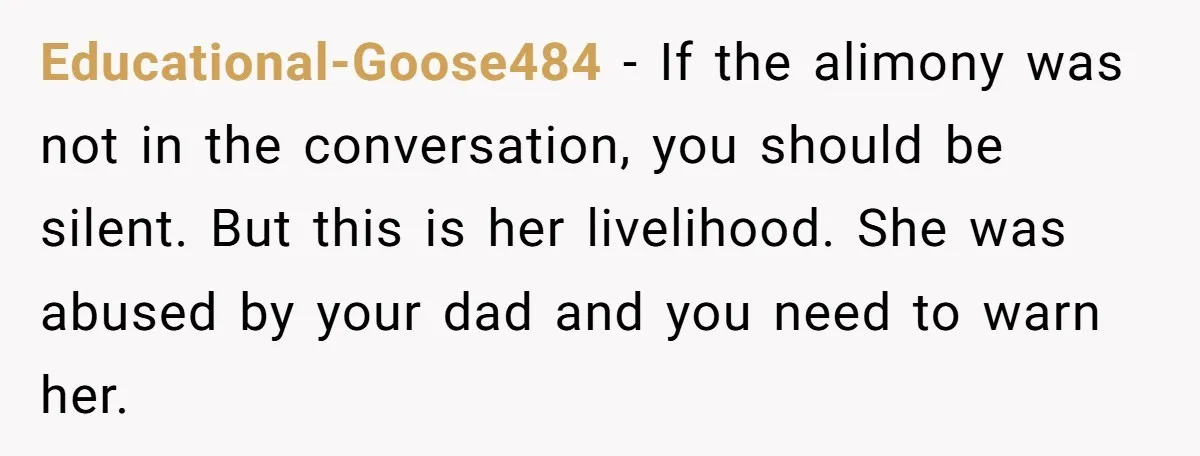 Educational-Goose484 − If the alimony was not in the conversation, you should be silent. But this is her livelihood. She was abused by your dad and you need to warn...