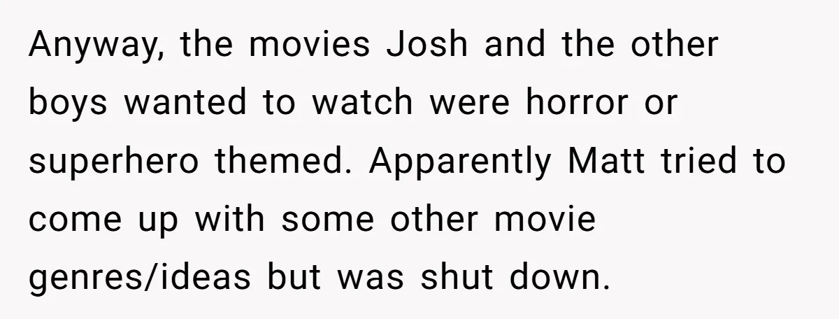 Anyway, the movies Josh and the other boys wanted to watch were horror or superhero themed. Apparently Matt tried to come up with some other movie genres/ideas but was shut...