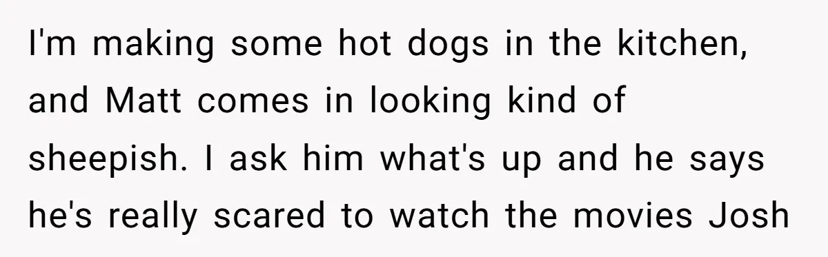 I'm making some hot dogs in the kitchen, and Matt comes in looking kind of sheepish. I ask him what's up and he says he's really scared to watch the...