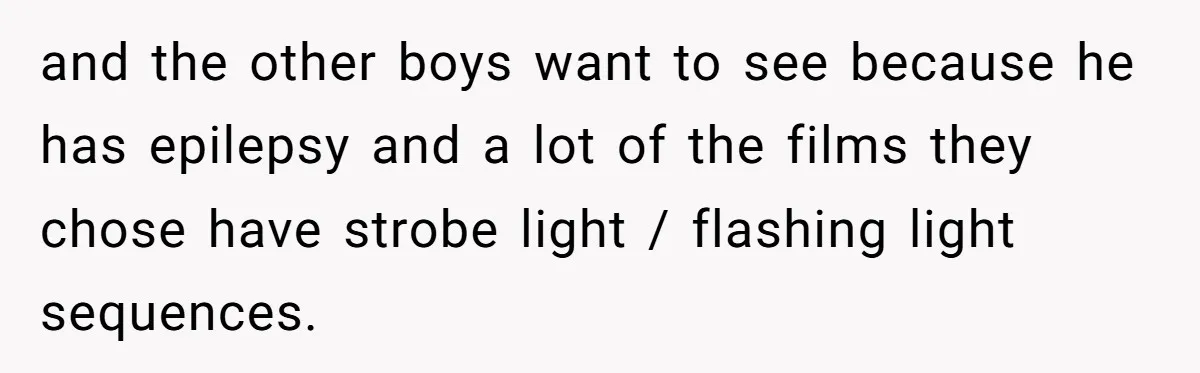 and the other boys want to see because he has epilepsy and a lot of the films they chose have strobe light / flashing light sequences.