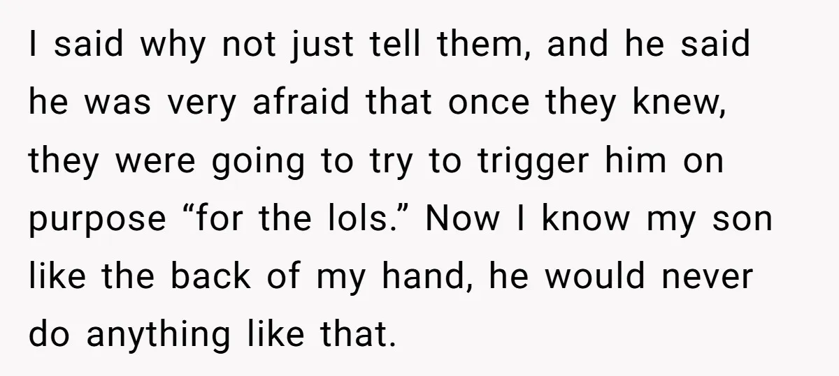 I said why not just tell them, and he said he was very afraid that once they knew, they were going to try to trigger him on purpose “for the...