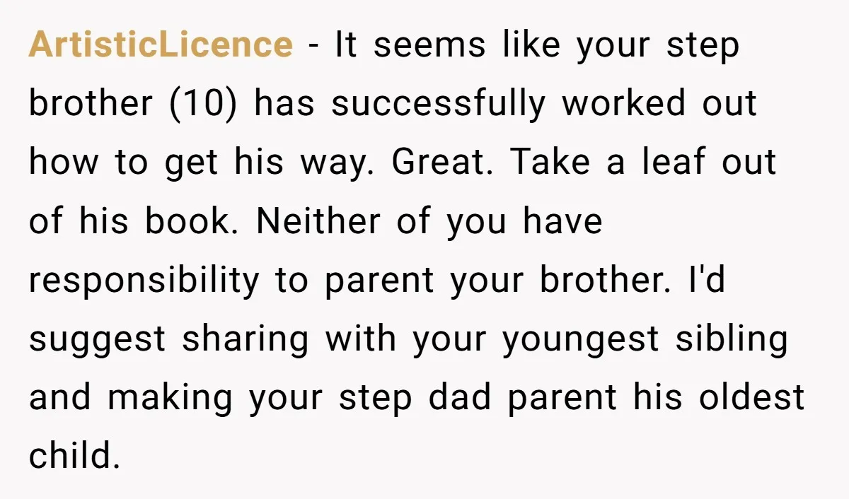 ArtisticLicence - It seems like your step brother (10) has successfully worked out how to get his way. Great. Take a leaf out of his book. Neither of you have...