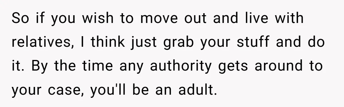 So if you wish to move out and live with relatives, I think just grab your stuff and do it. By the time any authority gets around to your case,...