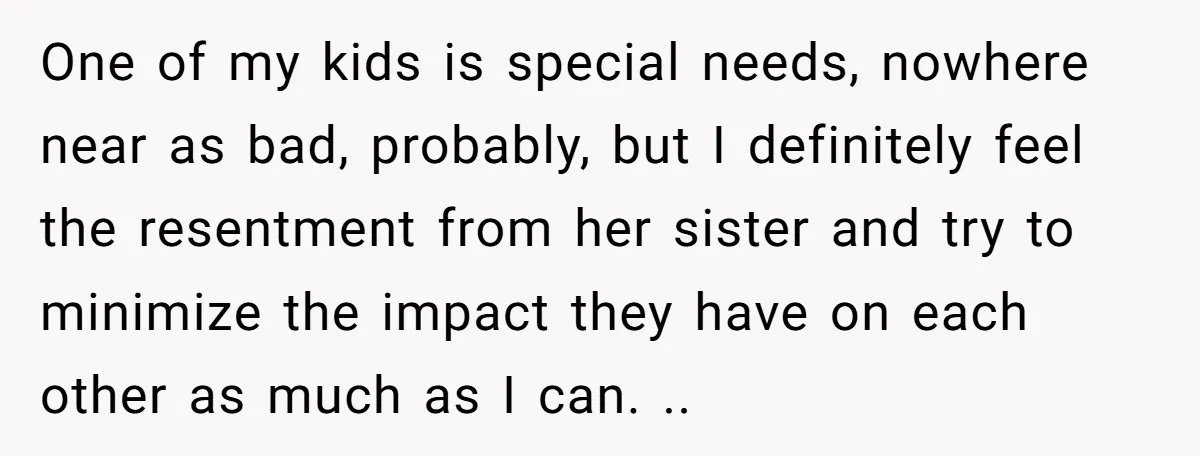 One of my kids is special needs, nowhere near as bad, probably, but I definitely feel the resentment from her sister and try to minimize the impact they have on...