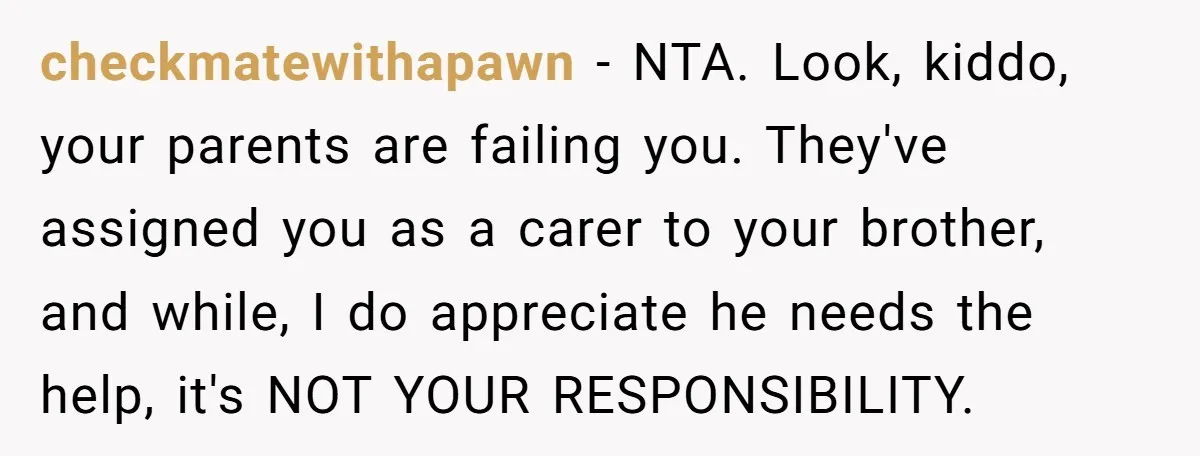 checkmatewithapawn - NTA. Look, kiddo, your parents are failing you. They've assigned you as a carer to your brother, and while, I do appreciate he needs the help, it's NOT...