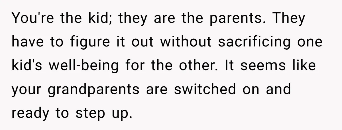 You're the kid; they are the parents. They have to figure it out without sacrificing one kid's well-being for the other. It seems like your grandparents are switched on and...
