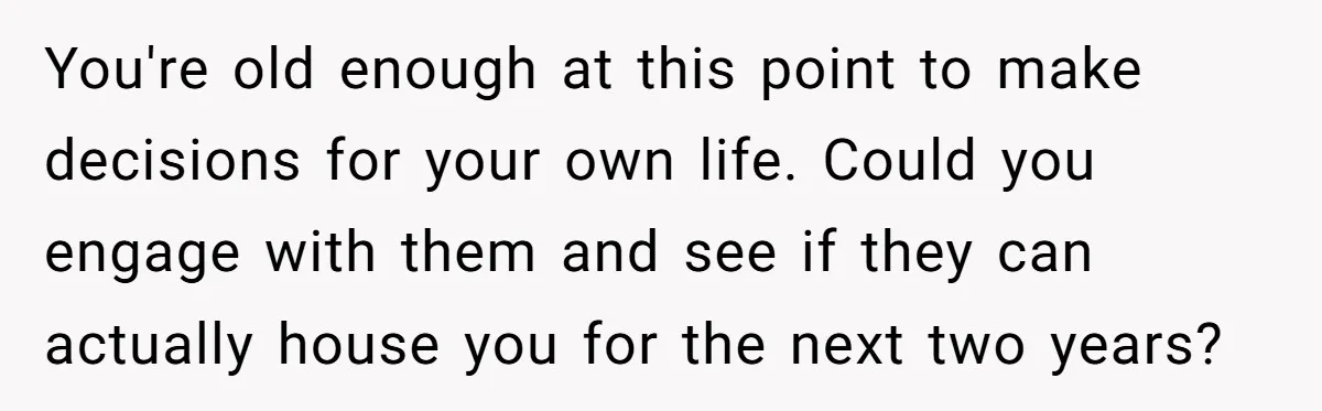 You're old enough at this point to make decisions for your own life. Could you engage with them and see if they can actually house you for the next two...