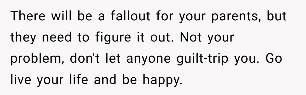 There will be a fallout for your parents, but they need to figure it out. Not your problem, don't let anyone guilt-trip you. Go live your life and be happy.