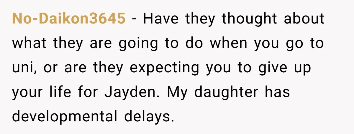 No-Daikon3645 - Have they thought about what they are going to do when you go to uni, or are they expecting you to give up your life for Jayden. My...