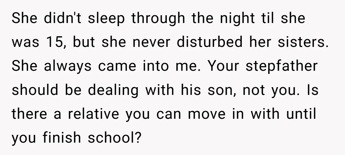 She didn't sleep through the night til she was 15, but she never disturbed her sisters. She always came into me. Your stepfather should be dealing with his son, not...