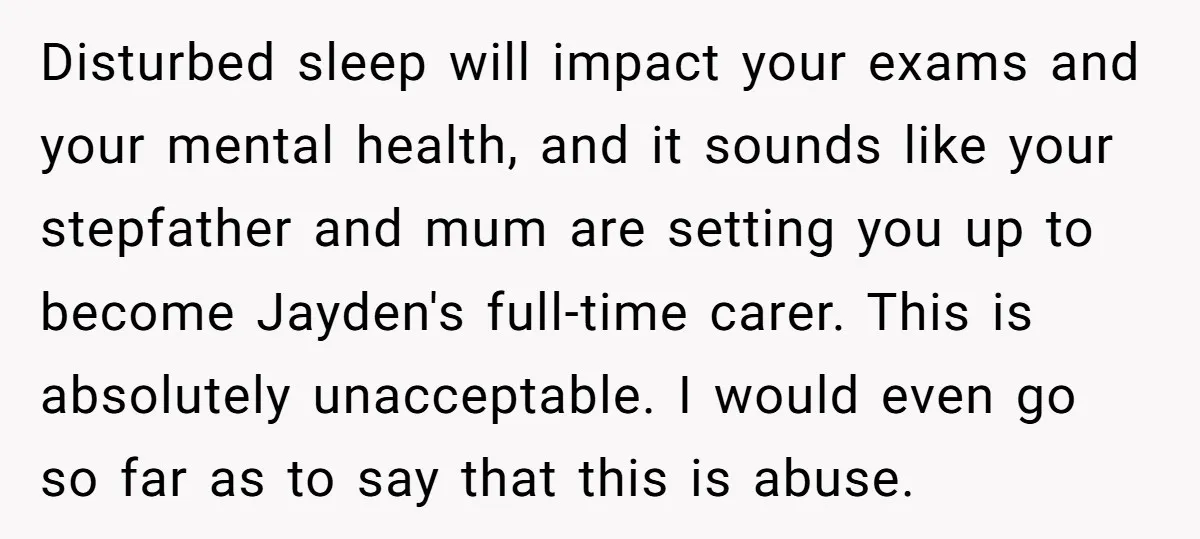 Disturbed sleep will impact your exams and your mental health, and it sounds like your stepfather and mum are setting you up to become Jayden's full-time carer. This is absolutely...