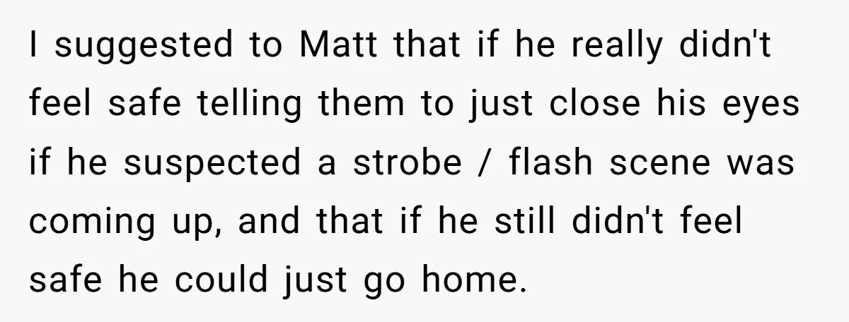 I suggested to Matt that if he really didn't feel safe telling them to just close his eyes if he suspected a strobe / flash scene was coming up, and...