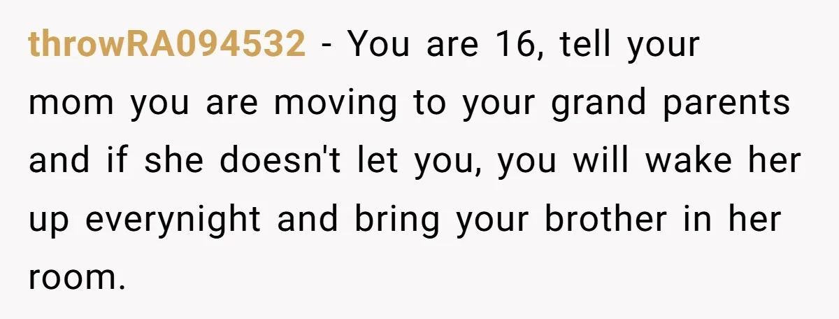 throwRA094532 - You are 16, tell your mom you are moving to your grand parents and if she doesn't let you, you will wake her up everynight and bring your...