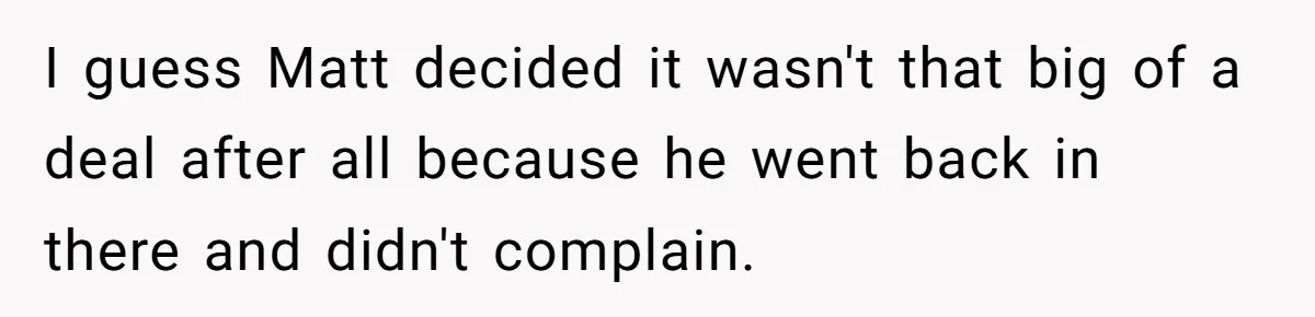 I guess Matt decided it wasn't that big of a deal after all because he went back in there and didn't complain.