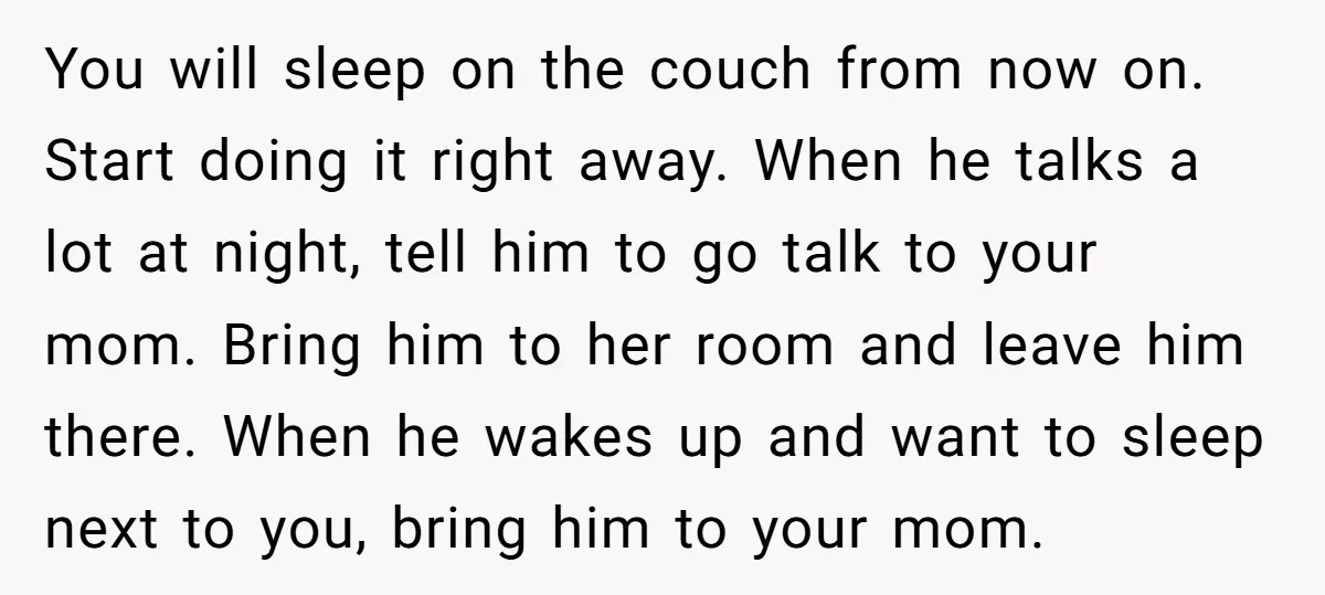 You will sleep on the couch from now on. Start doing it right away. When he talks a lot at night, tell him to go talk to your mom. Bring...