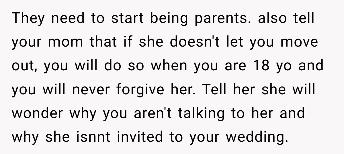They need to start being parents. also tell your mom that if she doesn't let you move out, you will do so when you are 18 yo and you will...